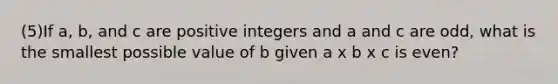 (5)If a, b, and c are positive integers and a and c are odd, what is the smallest possible value of b given a x b x c is even?