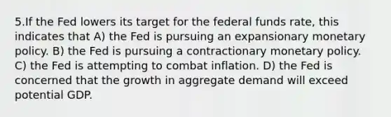 5.If the Fed lowers its target for the federal funds rate, this indicates that A) the Fed is pursuing an expansionary <a href='https://www.questionai.com/knowledge/kEE0G7Llsx-monetary-policy' class='anchor-knowledge'>monetary policy</a>. B) the Fed is pursuing a contractionary monetary policy. C) the Fed is attempting to combat inflation. D) the Fed is concerned that the growth in aggregate demand will exceed potential GDP.