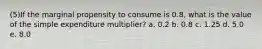 (5)If the marginal propensity to consume is 0.8, what is the value of the simple expenditure multiplier? a. 0.2 b. 0.8 c. 1.25 d. 5.0 e. 8.0