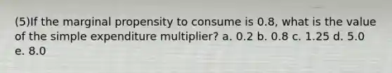 (5)If the marginal propensity to consume is 0.8, what is the value of the simple expenditure multiplier? a. 0.2 b. 0.8 c. 1.25 d. 5.0 e. 8.0