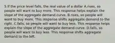 5.If the price level falls, the real value of a dollar A.rises, so people will want to buy more. This response helps explain the slope of the aggregate demand curve. B.rises, so people will want to buy more. This response shifts aggregate demand to the right. C.falls, so people will want to buy less. This response helps explain the slope of the aggregate demand curve. D.falls, so people will want to buy less. This response shifts aggregate demand to the left.