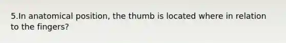 5.In anatomical position, the thumb is located where in relation to the fingers?