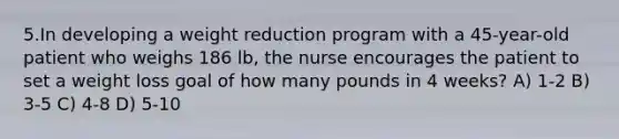 5.In developing a weight reduction program with a 45-year-old patient who weighs 186 lb, the nurse encourages the patient to set a weight loss goal of how many pounds in 4 weeks? A) 1-2 B) 3-5 C) 4-8 D) 5-10