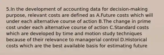 5.In the development of accounting data for decision-making purpose, relevant costs are defined as A.Future costs which will under each alternative course of action B.The change in prime cost under each alternative course of action C.Standard costs which are developed by time and motion study techniques because of their relevance to managerial control D.Historical costs which are the best available basis for estimating future