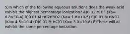 5)In which of the following aqueous solutions does the weak acid exhibit the highest percentage ionization? A)0.01 M HF (Ka= 6.8×10-4) B)0.01 M HC2H3O2 (Ka= 1.8×10-5) C)0.01 M HNO2 (Ka= 4.5×10-4) D)0.01 M HClO (Ka= 3.0×10-8) E)These will all exhibit the same percentage ionization.