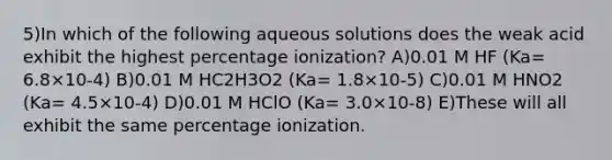 5)In which of the following aqueous solutions does the weak acid exhibit the highest percentage ionization? A)0.01 M HF (Ka= 6.8×10-4) B)0.01 M HC2H3O2 (Ka= 1.8×10-5) C)0.01 M HNO2 (Ka= 4.5×10-4) D)0.01 M HClO (Ka= 3.0×10-8) E)These will all exhibit the same percentage ionization.