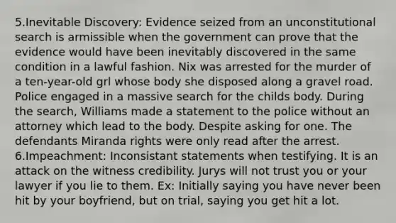 5.Inevitable Discovery: Evidence seized from an unconstitutional search is armissible when the government can prove that the evidence would have been inevitably discovered in the same condition in a lawful fashion. Nix was arrested for the murder of a ten-year-old grl whose body she disposed along a gravel road. Police engaged in a massive search for the childs body. During the search, Williams made a statement to the police without an attorney which lead to the body. Despite asking for one. The defendants Miranda rights were only read after the arrest. 6.Impeachment: Inconsistant statements when testifying. It is an attack on the witness credibility. Jurys will not trust you or your lawyer if you lie to them. Ex: Initially saying you have never been hit by your boyfriend, but on trial, saying you get hit a lot.