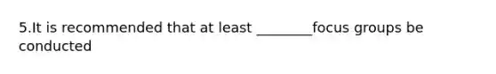 5.It is recommended that at least ________focus groups be conducted