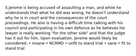 5.Jerome is being accused of assaulting a man, and while he understands that what he did was wrong, he doesn't understand why he is in court and the consequences of the court proceedings. He also is having a difficult time talking with his council and participating in his own defence as he believes his lawyer is really working "for the other side" and that the judge has it out for him. Upon evaluation, Jerome would likely be considered: • insane • NCRMD • unfit to stand trial • sane • fit to stand trial