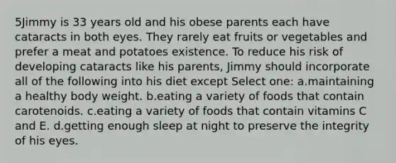 5Jimmy is 33 years old and his obese parents each have cataracts in both eyes. They rarely eat fruits or vegetables and prefer a meat and potatoes existence. To reduce his risk of developing cataracts like his parents, Jimmy should incorporate all of the following into his diet except Select one: a.maintaining a healthy body weight. b.eating a variety of foods that contain carotenoids. c.eating a variety of foods that contain vitamins C and E. d.getting enough sleep at night to preserve the integrity of his eyes.