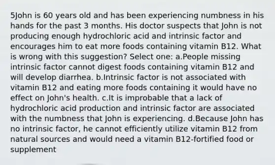 5John is 60 years old and has been experiencing numbness in his hands for the past 3 months. His doctor suspects that John is not producing enough hydrochloric acid and intrinsic factor and encourages him to eat more foods containing vitamin B12. What is wrong with this suggestion? Select one: a.People missing intrinsic factor cannot digest foods containing vitamin B12 and will develop diarrhea. b.Intrinsic factor is not associated with vitamin B12 and eating more foods containing it would have no effect on John's health. c.It is improbable that a lack of hydrochloric acid production and intrinsic factor are associated with the numbness that John is experiencing. d.Because John has no intrinsic factor, he cannot efficiently utilize vitamin B12 from natural sources and would need a vitamin B12-fortified food or supplement