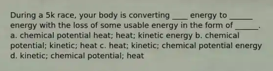 During a 5k race, your body is converting ____ energy to ______ energy with the loss of some usable energy in the form of ______. a. chemical potential heat; heat; kinetic energy b. chemical potential; kinetic; heat c. heat; kinetic; chemical potential energy d. kinetic; chemical potential; heat