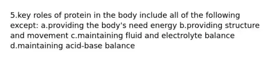 5.key roles of protein in the body include all of the following except: a.providing the body's need energy b.providing structure and movement c.maintaining fluid and electrolyte balance d.maintaining acid-base balance