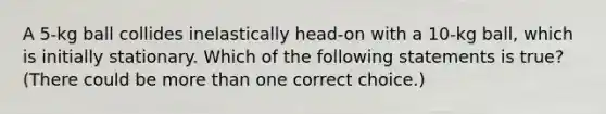 A 5-kg ball collides inelastically head-on with a 10-kg ball, which is initially stationary. Which of the following statements is true? (There could be <a href='https://www.questionai.com/knowledge/keWHlEPx42-more-than' class='anchor-knowledge'>more than</a> one correct choice.)