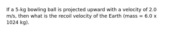 If a 5-kg bowling ball is projected upward with a velocity of 2.0 m/s, then what is the recoil velocity of the Earth (mass = 6.0 x 1024 kg).