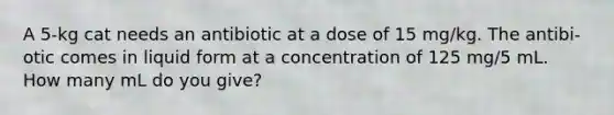 A 5-kg cat needs an antibiotic at a dose of 15 mg/kg. The antibi- otic comes in liquid form at a concentration of 125 mg/5 mL. How many mL do you give?