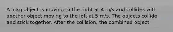 A 5-kg object is moving to the right at 4 m/s and collides with another object moving to the left at 5 m/s. The objects collide and stick together. After the collision, the combined object: