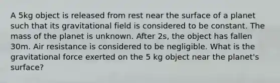 A 5kg object is released from rest near the surface of a planet such that its gravitational field is considered to be constant. The mass of the planet is unknown. After 2s, the object has fallen 30m. Air resistance is considered to be negligible. What is the gravitational force exerted on the 5 kg object near the planet's surface?