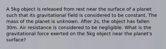 A 5kg object is released from rest near the surface of a planet such that its gravitational field is considered to be constant. The mass of the planet is unknown. After 2⁢s, the object has fallen 30m. Air resistance is considered to be negligible. What is the gravitational force exerted on the 5kg object near the planet's surface?