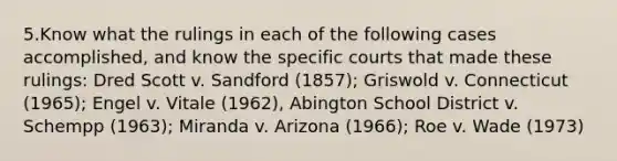 5.Know what the rulings in each of the following cases accomplished, and know the specific courts that made these rulings: Dred Scott v. Sandford (1857); Griswold v. Connecticut (1965); Engel v. Vitale (1962), Abington School District v. Schempp (1963); Miranda v. Arizona (1966); Roe v. Wade (1973)