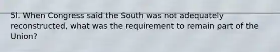 5l. When Congress said the South was not adequately reconstructed, what was the requirement to remain part of the Union?