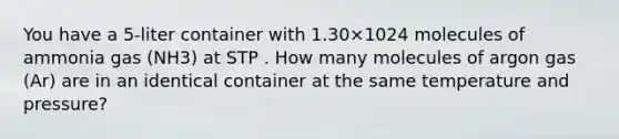 You have a 5-liter container with 1.30×1024 molecules of ammonia gas (NH3) at STP . How many molecules of argon gas (Ar) are in an identical container at the same temperature and pressure?