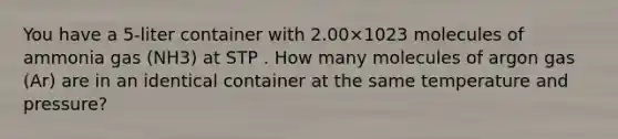 You have a 5-liter container with 2.00×1023 molecules of ammonia gas (NH3) at STP . How many molecules of argon gas (Ar) are in an identical container at the same temperature and pressure?