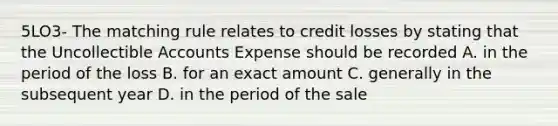 5LO3- The matching rule relates to credit losses by stating that the Uncollectible Accounts Expense should be recorded A. in the period of the loss B. for an exact amount C. generally in the subsequent year D. in the period of the sale