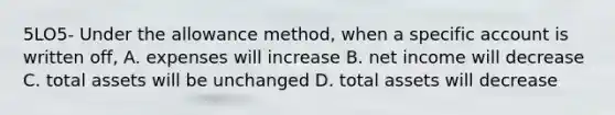 5LO5- Under the allowance method, when a specific account is written off, A. expenses will increase B. net income will decrease C. total assets will be unchanged D. total assets will decrease