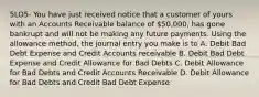 5LO5- You have just received notice that a customer of yours with an Accounts Receivable balance of 50,000, has gone bankrupt and will not be making any future payments. Using the allowance method, the journal entry you make is to A. Debit Bad Debt Expense and Credit Accounts receivable B. Debit Bad Debt Expense and Credit Allowance for Bad Debts C. Debit Allowance for Bad Debts and Credit Accounts Receivable D. Debit Allowance for Bad Debts and Credit Bad Debt Expense