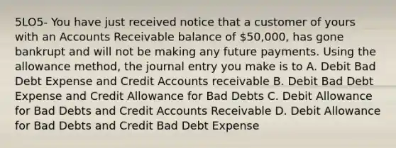 5LO5- You have just received notice that a customer of yours with an Accounts Receivable balance of 50,000, has gone bankrupt and will not be making any future payments. Using the allowance method, the journal entry you make is to A. Debit Bad Debt Expense and Credi<a href='https://www.questionai.com/knowledge/k7x83BRk9p-t-accounts' class='anchor-knowledge'>t accounts</a> receivable B. Debit Bad Debt Expense and Credit Allowance for Bad Debts C. Debit Allowance for Bad Debts and Credit Accounts Receivable D. Debit Allowance for Bad Debts and Credit Bad Debt Expense