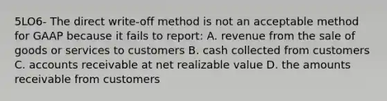 5LO6- The direct write-off method is not an acceptable method for GAAP because it fails to report: A. revenue from the sale of goods or services to customers B. cash collected from customers C. accounts receivable at net realizable value D. the amounts receivable from customers