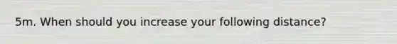 5m. When should you increase your following distance?