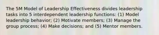 The 5M Model of Leadership Effectiveness divides leadership tasks into 5 interdependent leadership functions: (1) Model leadership behavior; (2) Motivate members; (3) Manage the group process; (4) Make decisions; and (5) Mentor members.