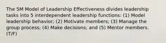 The 5M Model of Leadership Effectiveness divides leadership tasks into 5 interdependent leadership functions: (1) Model leadership behavior; (2) Motivate members; (3) Manage the group process; (4) Make decisions; and (5) Mentor members. (T/F)