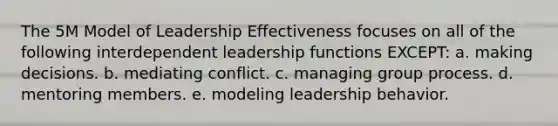 The 5M Model of Leadership Effectiveness focuses on all of the following interdependent leadership functions EXCEPT: a. making decisions. b. mediating conflict. c. managing group process. d. mentoring members. e. modeling leadership behavior.