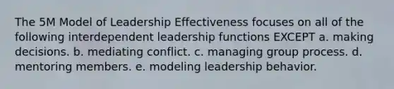 The 5M Model of Leadership Effectiveness focuses on all of the following interdependent leadership functions EXCEPT a. making decisions. b. mediating conflict. c. managing group process. d. mentoring members. e. modeling leadership behavior.