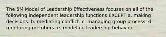 The 5M Model of Leadership Effectiveness focuses on all of the following independent leadership functions EXCEPT a. making decisions. b. mediating conflict. c. managing group process. d. mentoring members. e. modeling leadership behavior.