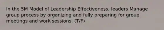 In the 5M Model of Leadership Effectiveness, leaders Manage group process by organizing and fully preparing for group meetings and work sessions. (T/F)