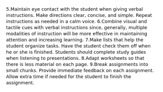 5.Maintain eye contact with the student when giving verbal instructions. Make directions clear, concise, and simple. Repeat instructions as needed in a calm voice. 6.Combine visual and tactile cues with verbal instructions since, generally, multiple modalities of instruction will be more effective in maintaining attention and increasing learning. 7.Make lists that help the student organize tasks. Have the student check them off when he or she is finished. Students should complete study guides when listening to presentations. 8.Adapt worksheets so that there is less material on each page. 9.Break assignments into small chunks. Provide immediate feedback on each assignment. Allow extra time if needed for the student to finish the assignment.