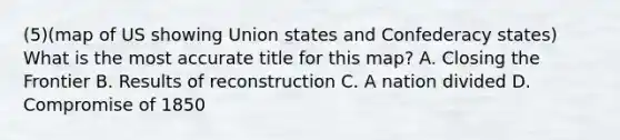 (5)(map of US showing Union states and Confederacy states) What is the most accurate title for this map? A. Closing the Frontier B. Results of reconstruction C. A nation divided D. Compromise of 1850