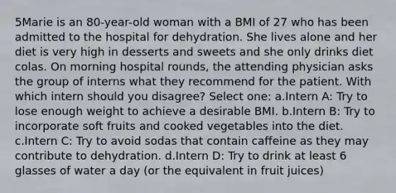 5Marie is an 80-year-old woman with a BMI of 27 who has been admitted to the hospital for dehydration. She lives alone and her diet is very high in desserts and sweets and she only drinks diet colas. On morning hospital rounds, the attending physician asks the group of interns what they recommend for the patient. With which intern should you disagree? Select one: a.Intern A: Try to lose enough weight to achieve a desirable BMI. b.Intern B: Try to incorporate soft fruits and cooked vegetables into the diet. c.Intern C: Try to avoid sodas that contain caffeine as they may contribute to dehydration. d.Intern D: Try to drink at least 6 glasses of water a day (or the equivalent in fruit juices)