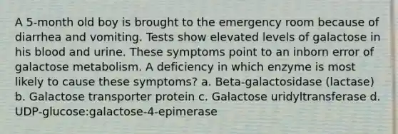 A 5-month old boy is brought to the emergency room because of diarrhea and vomiting. Tests show elevated levels of galactose in his blood and urine. These symptoms point to an inborn error of galactose metabolism. A deficiency in which enzyme is most likely to cause these symptoms? a. Beta-galactosidase (lactase) b. Galactose transporter protein c. Galactose uridyltransferase d. UDP-glucose:galactose-4-epimerase