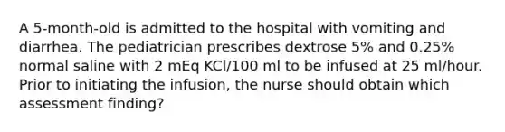 A 5-month-old is admitted to the hospital with vomiting and diarrhea. The pediatrician prescribes dextrose 5% and 0.25% normal saline with 2 mEq KCl/100 ml to be infused at 25 ml/hour. Prior to initiating the infusion, the nurse should obtain which assessment finding?