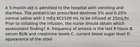 A 5-month-old is admitted to the hospital with vomiting and diarrhea. The pediatrician prescribed dextrose 5% and 0.25% normal saline with 2 mEq KCI/100 mL to be infused at 25mL/hr. Prior to initiating the infusion, the nurse should obtain which assessment finding? A. frequency of emesis is the last 8 hours B. serum BUN and creatinine levels C. current blood sugar level D. appearance of the stool