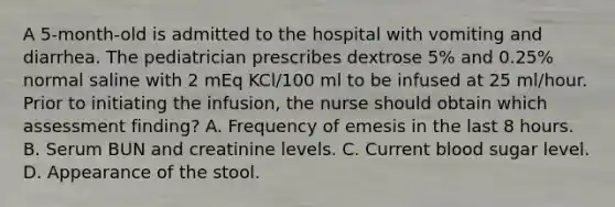 A 5-month-old is admitted to the hospital with vomiting and diarrhea. The pediatrician prescribes dextrose 5% and 0.25% normal saline with 2 mEq KCl/100 ml to be infused at 25 ml/hour. Prior to initiating the infusion, the nurse should obtain which assessment finding? A. Frequency of emesis in the last 8 hours. B. Serum BUN and creatinine levels. C. Current blood sugar level. D. Appearance of the stool.