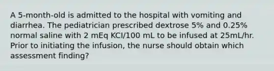 A 5-month-old is admitted to the hospital with vomiting and diarrhea. The pediatrician prescribed dextrose 5% and 0.25% normal saline with 2 mEq KCI/100 mL to be infused at 25mL/hr. Prior to initiating the infusion, the nurse should obtain which assessment finding?