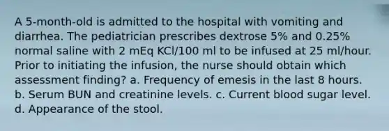 A 5-month-old is admitted to the hospital with vomiting and diarrhea. The pediatrician prescribes dextrose 5% and 0.25% normal saline with 2 mEq KCl/100 ml to be infused at 25 ml/hour. Prior to initiating the infusion, the nurse should obtain which assessment finding? a. Frequency of emesis in the last 8 hours. b. Serum BUN and creatinine levels. c. Current blood sugar level. d. Appearance of the stool.