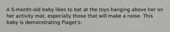 A 5-month-old baby likes to bat at the toys hanging above her on her activity mat, especially those that will make a noise. This baby is demonstrating Piaget's: