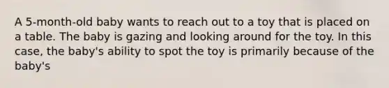 A 5-month-old baby wants to reach out to a toy that is placed on a table. The baby is gazing and looking around for the toy. In this case, the baby's ability to spot the toy is primarily because of the baby's